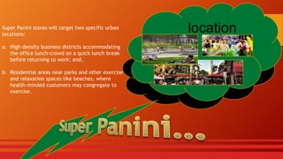 Super Panini stores will target two specific urban
locations:
a. High density business districts accommodating
the office lunch-crowd on a quick lunch break
before returning to work; and,

b. Residential areas near parks and other exercise
and relaxation spaces like beaches, where
health-minded customers may congregate to
exercise.

location

 