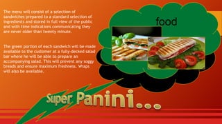 The menu will consist of a selection of
sandwiches prepared to a standard selection of
ingredients and stored in full view of the public
and with time indications communicating they
are never older than twenty minute.
The green portion of each sandwich will be made
available to the customer at a fully-decked salad
bar where he will be able to prepare an
accompanying salad. This will prevent any soggy
breads and ensure maximum freshness. Wraps
will also be available.

food

 