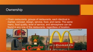 Ownership
• Chain restaurants: groups of restaurants, each identical in
market, concept, design, service, food, and name. The same
menu, food quality, level of service, and atmosphere can be
found in any one of the restaurants, regardless of location.

 