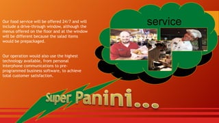 Our food service will be offered 24/7 and will
include a drive-through window, although the
menus offered on the floor and at the window
will be different because the salad items
would be prepackaged.

Our operation would also use the highest
technology available, from personal
interphone communications to preprogrammed business software, to achieve
total customer satisfaction.

service

 