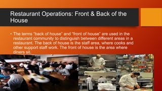 Restaurant Operations: Front & Back of the
House
• The terms “back of house” and “front of house” are used in the
restaurant community to distinguish between different areas in a
restaurant. The back of house is the staff area, where cooks and
other support staff work. The front of house is the area where
diners sit.

 