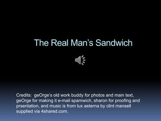 The Real Man’s Sandwich




Credits: geOrge’s old work buddy for photos and main text,
geOrge for making it e-mail spamwich, sharon for proofing and
prsentation, and music is from lux aeterna by clint mansell
supplied via 4shared.com.
 