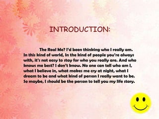 INTRODUCTION:

         The Real Me? I’d been thinking who I really am.
In this kind of world, In the kind of people you’re always
with, it’s not easy to stay for who you really are. And who
knows me best? I don’t know. No one can tell who am I,
what I believe in, what makes me cry at night, what I
dream to be and what kind of person I really want to be.
So maybe, I should be the person to tell you my life story.
 