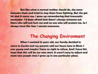 But like what a normal mother should do, she come
between them and tried to stop them from fighting. But she got
hit and it scares me. I grew up remembering that traumatic
encounter. I’d been afraid that there’s always someone out
there who will just hurt me and no one who will protect me. So I
always have this fear I cannot overcome.


                The Changing Environment
       When I reached 15 years old, our family decided to
move to Cavite and my parents sold our house here in Bicol. I
was young and maybe I have no right to refuse. And I have this
hope that this will be our new start. It wasn’t easy to adjust and
meet new people since I grew up in one particular place.
 