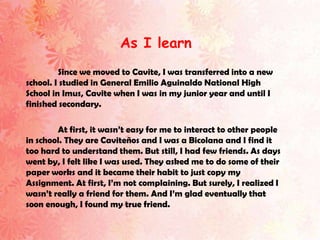 As I learn
         Since we moved to Cavite, I was transferred into a new
school. I studied in General Emilio Aguinaldo National High
School in Imus, Cavite when I was in my junior year and until I
finished secondary.

        At first, it wasn’t easy for me to interact to other people
in school. They are Caviteños and I was a Bicolana and I find it
too hard to understand them. But still, I had few friends. As days
went by, I felt like I was used. They asked me to do some of their
paper works and it became their habit to just copy my
Assignment. At first, I’m not complaining. But surely, I realized I
wasn’t really a friend for them. And I’m glad eventually that
soon enough, I found my true friend.
 