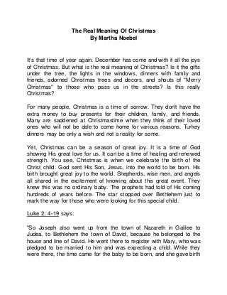 The Real Meaning Of Christmas
By Martha Noebel
It's that time of year again. December has come and with it all the joys
of Christmas. But what is the real meaning of Christmas? Is it the gifts
under the tree, the lights in the windows, dinners with family and
friends, adorned Christmas trees and decors, and shouts of "Merry
Christmas" to those who pass us in the streets? Is this really
Christmas?
For many people, Christmas is a time of sorrow. They don't have the
extra money to buy presents for their children, family, and friends.
Many are saddened at Christmastime when they think of their loved
ones who will not be able to come home for various reasons. Turkey
dinners may be only a wish and not a reality for some.
Yet, Christmas can be a season of great joy. It is a time of God
showing His great love for us. It can be a time of healing and renewed
strength. You see, Christmas is when we celebrate the birth of the
Christ child. God sent His Son, Jesus, into the world to be born. His
birth brought great joy to the world. Shepherds, wise men, and angels
all shared in the excitement of knowing about this great event. They
knew this was no ordinary baby. The prophets had told of His coming
hundreds of years before. The star stopped over Bethlehem just to
mark the way for those who were looking for this special child.
Luke 2: 4-19 says:
"So Joseph also went up from the town of Nazareth in Galilee to
Judea, to Bethlehem the town of David, because he belonged to the
house and line of David. He went there to register with Mary, who was
pledged to be married to him and was expecting a child. While they
were there, the time came for the baby to be born, and she gave birth
 