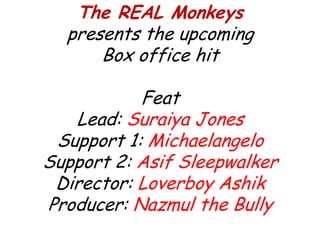 The REAL Monkeys
presents the upcoming
Box office hit
Feat
Lead: Suraiya Jones
Support 1: Michaelangelo
Support 2: Asif Sleepwalker
Director: Loverboy Ashik
Producer: Nazmul the Bully
 