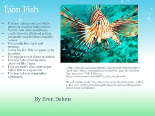Lion Fish The lion fish has red and white  stripes, it also has long pectoral fins the lion fish is poisonous.   deadly the side affects of getting bitten are troubles breathing and nausea.  The usually live  reefs and  crevices.  A very big lion fish can grow up to 15 inches.  The regular size is about 12 inches. The lion fish is food in some countries like Japan. They are worth a lot more as pet fish or fish in a aquarium The lion fish has many other nicknames.       ("http://animals.nationalgeographic.com/animals/fish/lionfish/") "Lion Fish."  http://wiki.answers.com/Q/Who_eats_the_lionfish . N.p., 1/15/2010. Web. 8 Feb 2011. <http://wiki.answers.com/Q/Who_eats_the_lionfish   "Travel into the world."  Travel into the world Starfish  (2008): 1. Web. 10 Feb 2011. <http://travelintospain.blogspot.com/2008/09/under-indian-ocean-world.html> By Evan Dahms  