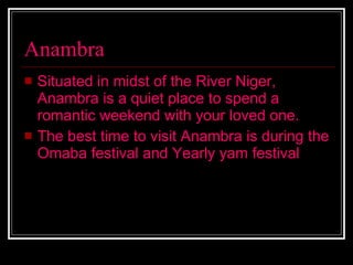 Anambra Situated in midst of the River Niger, Anambra is a quiet place to spend a romantic weekend with your loved one.  The best time to visit Anambra is during the Omaba festival and Yearly yam festival   