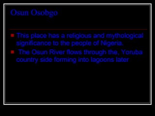 Osun Osobgo  This place has a religious and mythological significance to the people of Nigeria. The Osun River flows through the, Yoruba country side forming into lagoons later  