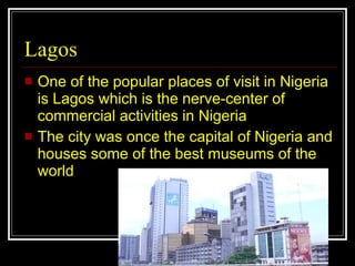 Lagos One of the popular places of visit in Nigeria is Lagos which is the nerve-center of commercial activities in Nigeria  The city was once the capital of Nigeria and houses some of the best museums of the world  