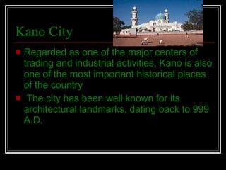 Kano City Regarded as one of the major centers of trading and industrial activities, Kano is also one of the most important historical places of the country The city has been well known for its architectural landmarks, dating back to 999 A.D. 