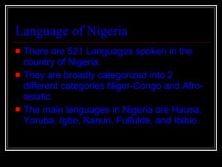Language of Nigeria There are 521 Languages spoken in the country of Nigeria. They are broadly categorized into 2 different categories Niger-Congo and Afro-asiatic. The main languages in Nigeria are Hausa, Yoruba, Igbo, Kanuri, Fulfulde, and Ibibio.   