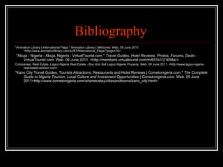 Bibliography  "Animation Library | International Flags."  Animation Library | Welcome . Web. 09 June 2011. <http://www.animationlibrary.com/sc/67/International_Flags/?page=25>. "Abuja - Nigeria - Abuja, Nigeria - VirtualTourist.com."  Travel Guides, Hotel Reviews, Photos, Forums, Deals - VirtualTourist.com . Web. 09 June 2011. <http://members.virtualtourist.com/m/651b1/21658a/>. Companies, Real Estate.  Lagos Nigeria Real Estate - Buy And Sell Lagos Nigeria Property . Web. 09 June 2011. <http://www.lagos-nigeria-real-estate-advisor.com>. "Kano City Travel Guides, Tourists Attractions, Restaurants and Hotel Reviews | Cometonigeria.com."  The Complete Guide to Nigeria Tourism, Local Culture and Investment Opportunities | Cometonigeria.com . Web. 09 June 2011<http://www.cometonigeria.com/wheretostay/citiesandtowns/kano_city.html>. 