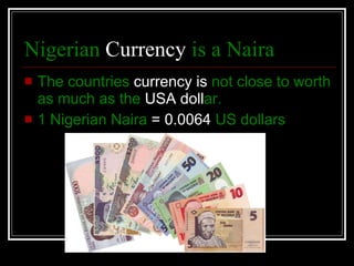 Nigerian  Currency  is a Naira   The countries  currency is  not close to worth   as much as the  USA  doll ar. 1 Nigerian Naira  = 0.0064  US dollars   
