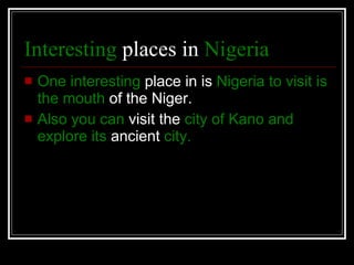 Interesting  places in  Nigeria   One interesting  place in is  Nigeria to visit   is   the mouth  of the Niger. Also you can  visit the  city of Kano and   explore its  ancient  city. 