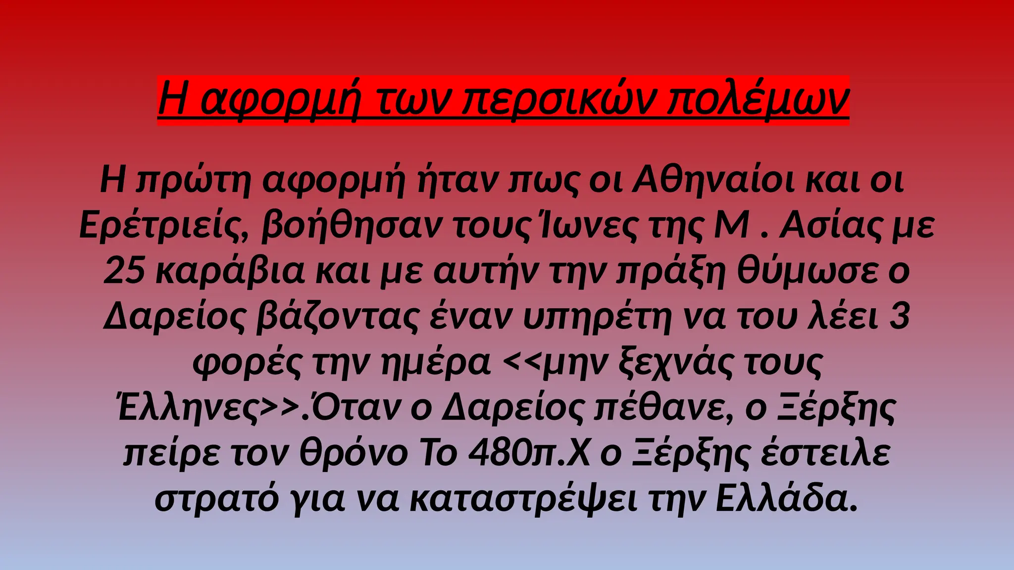 Η αφορμή των περσικών πολέμων
Η πρώτη αφορμή ήταν πως οι Αθηναίοι και οι
Ερέτριείς, βοήθησαν τους Ίωνες της Μ . Ασίας με
25 καράβια και με αυτήν την πράξη θύμωσε ο
Δαρείος βάζοντας έναν υπηρέτη να του λέει 3
φορές την ημέρα <<μην ξεχνάς τους
Έλληνες>>.Όταν ο Δαρείος πέθανε, ο Ξέρξης
πείρε τον θρόνο Το 480π.Χ ο Ξέρξης έστειλε
στρατό για να καταστρέψει την Ελλάδα.
 