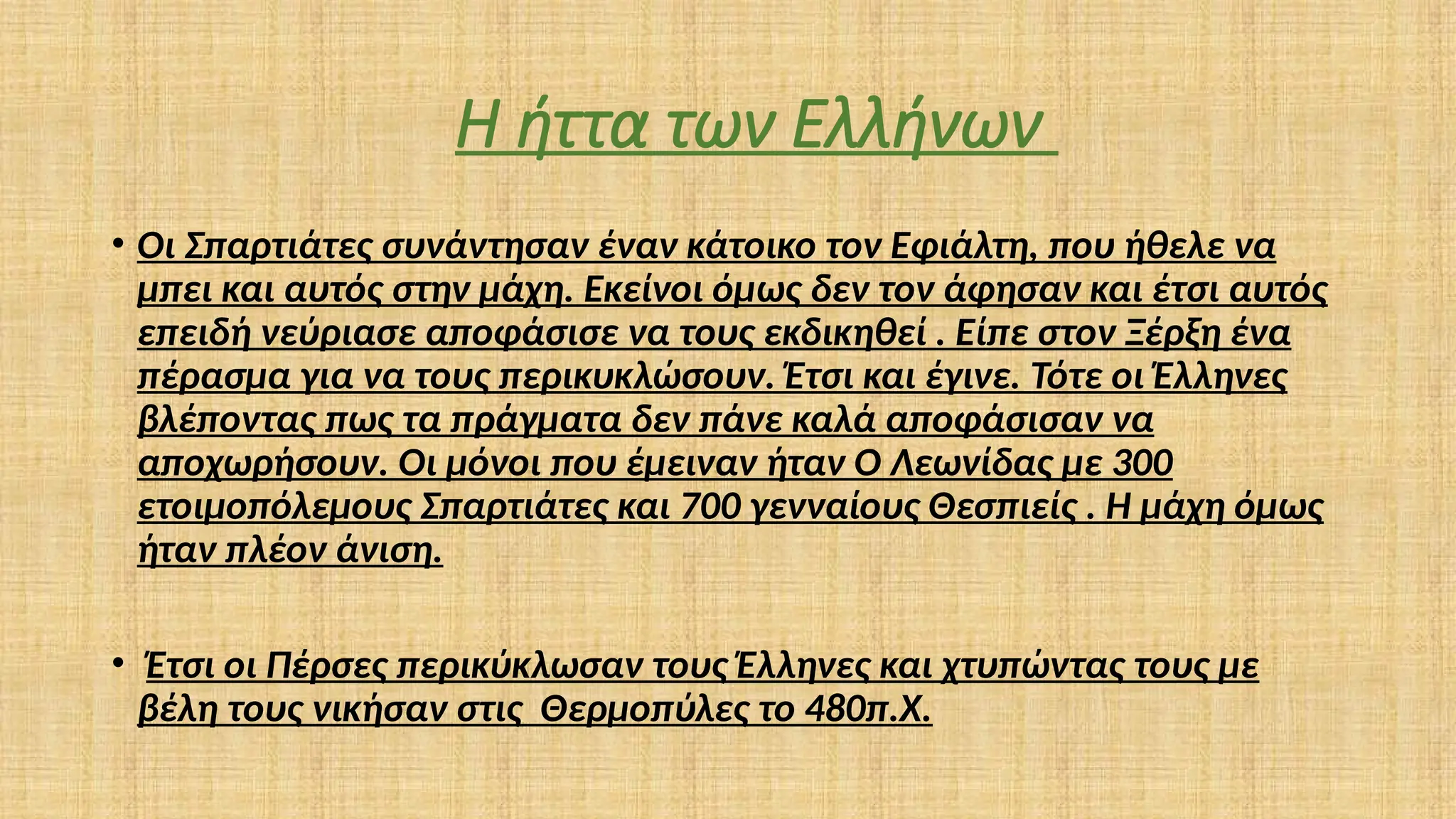 Η ήττα των Ελλήνων
• Οι Σπαρτιάτες συνάντησαν έναν κάτοικο τον Εφιάλτη, που ήθελε να
μπει και αυτός στην μάχη. Εκείνοι όμως δεν τον άφησαν και έτσι αυτός
επειδή νεύριασε αποφάσισε να τους εκδικηθεί . Είπε στον Ξέρξη ένα
πέρασμα για να τους περικυκλώσουν. Έτσι και έγινε. Τότε οι Έλληνες
βλέποντας πως τα πράγματα δεν πάνε καλά αποφάσισαν να
αποχωρήσουν. Οι μόνοι που έμειναν ήταν Ο Λεωνίδας με 300
ετοιμοπόλεμους Σπαρτιάτες και 700 γενναίους Θεσπιείς . Η μάχη όμως
ήταν πλέον άνιση.
• Έτσι οι Πέρσες περικύκλωσαν τους Έλληνες και χτυπώντας τους με
βέλη τους νικήσαν στις Θερμοπύλες το 480π.Χ.
 