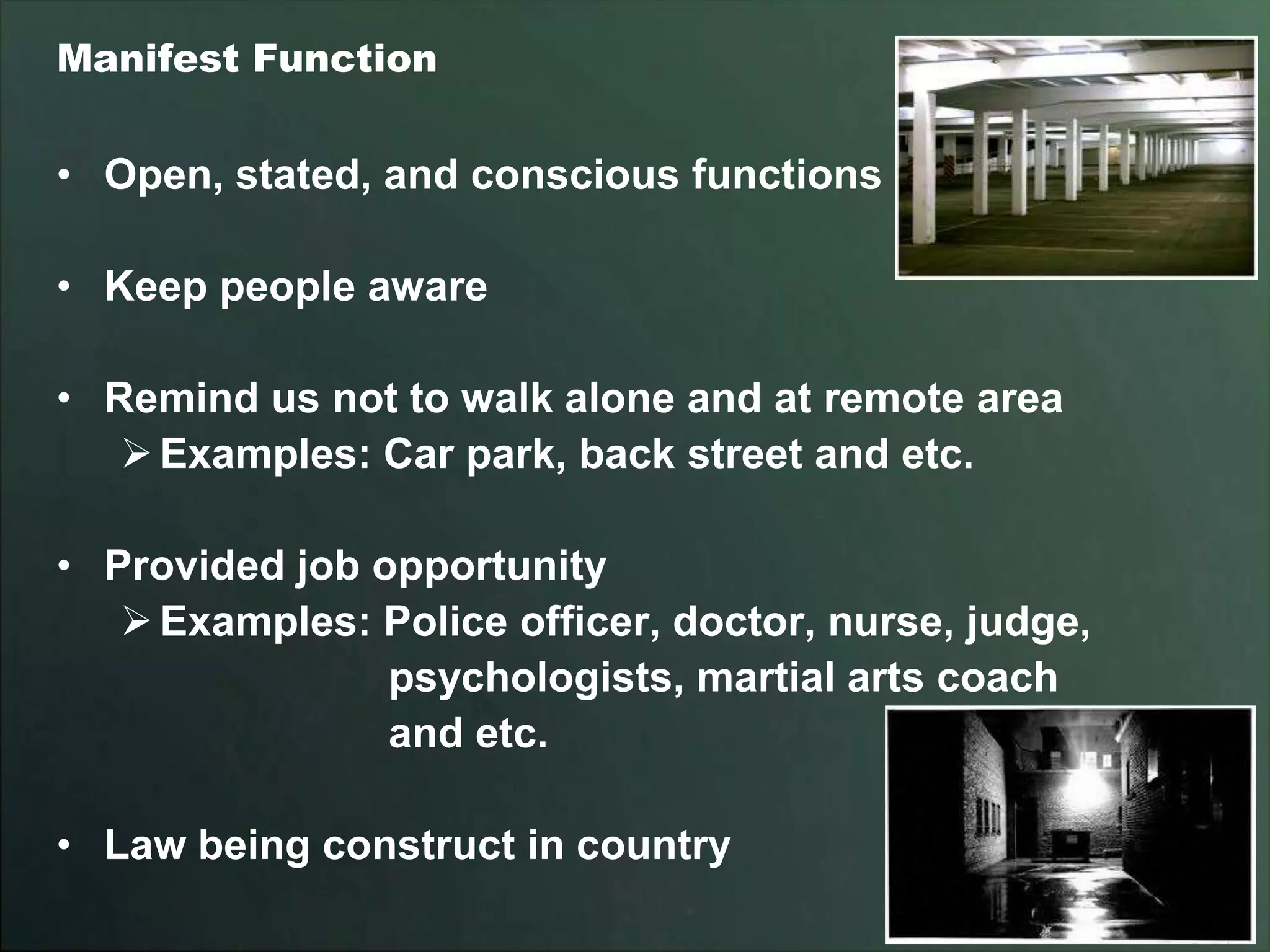 Manifest Function


• Open, stated, and conscious functions

• Keep people aware

• Remind us not to walk alone and at remote area
    Examples: Car park, back street and etc.

• Provided job opportunity
    Examples: Police officer, doctor, nurse, judge,
                psychologists, martial arts coach
                and etc.

• Law being construct in country
 