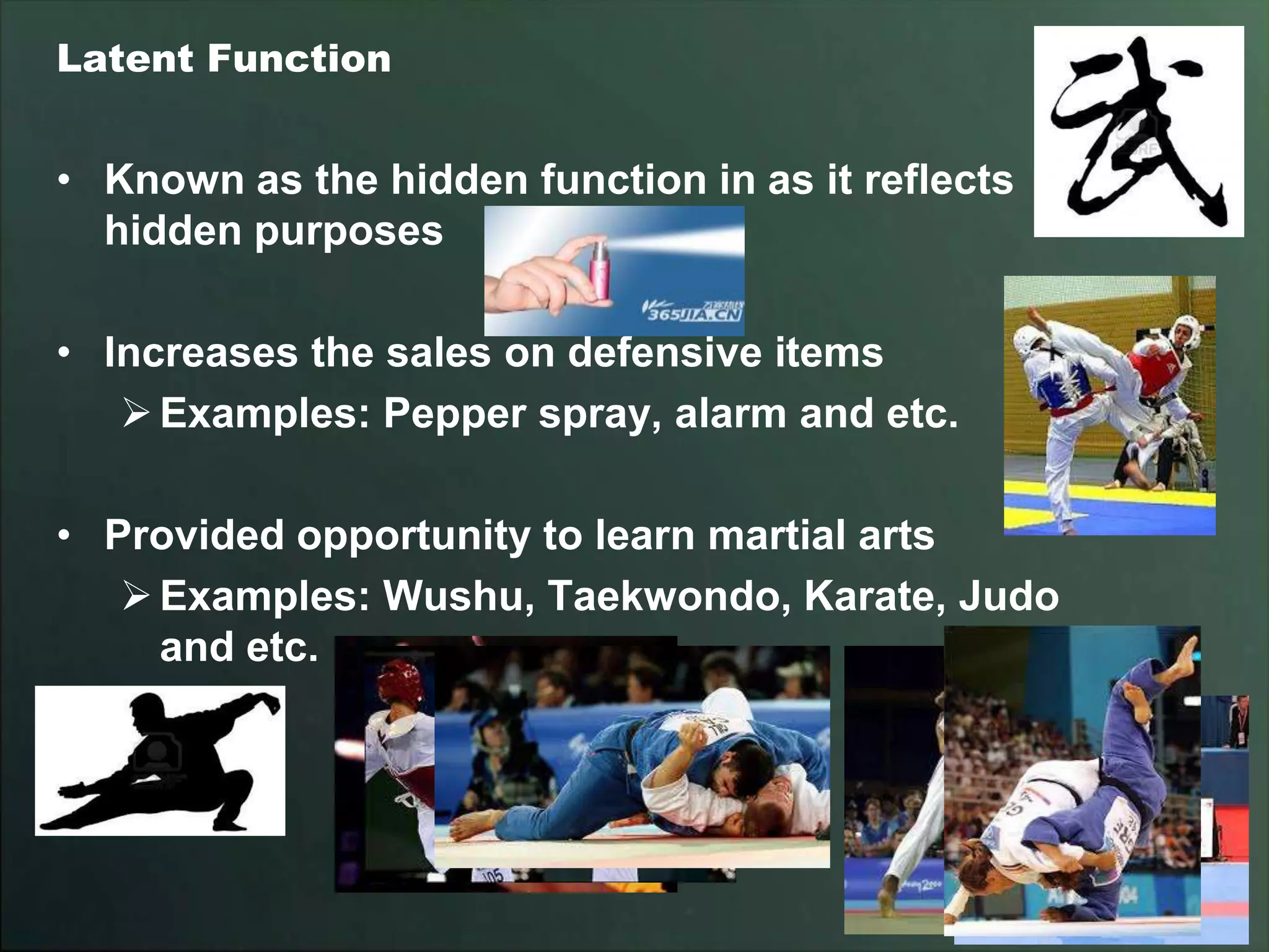 Latent Function


• Known as the hidden function in as it reflects
  hidden purposes

• Increases the sales on defensive items
    Examples: Pepper spray, alarm and etc.

• Provided opportunity to learn martial arts
    Examples: Wushu, Taekwondo, Karate, Judo
     and etc.
 