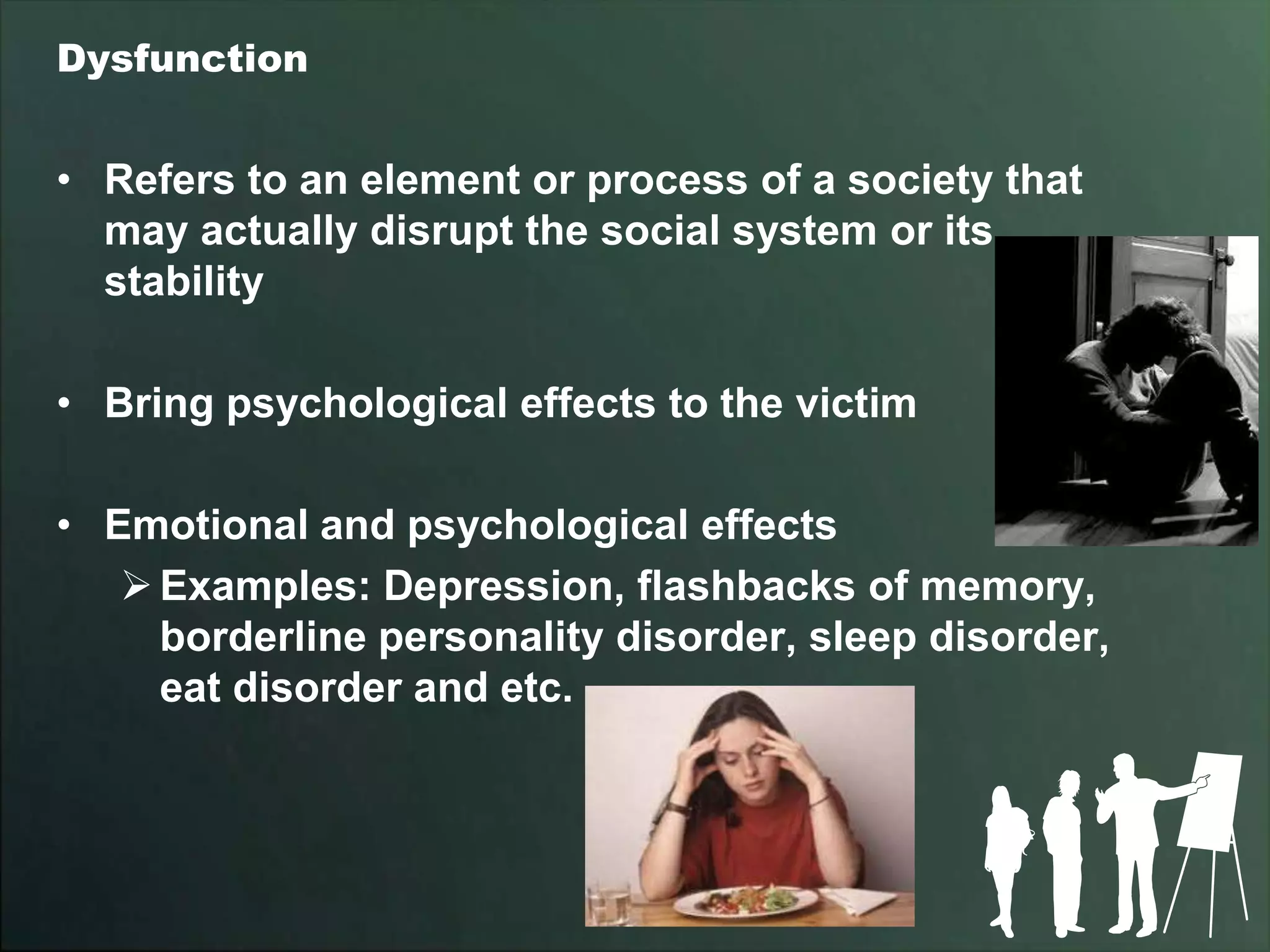 Dysfunction


• Refers to an element or process of a society that
  may actually disrupt the social system or its
  stability

• Bring psychological effects to the victim

• Emotional and psychological effects
    Examples: Depression, flashbacks of memory,
     borderline personality disorder, sleep disorder,
     eat disorder and etc.
 