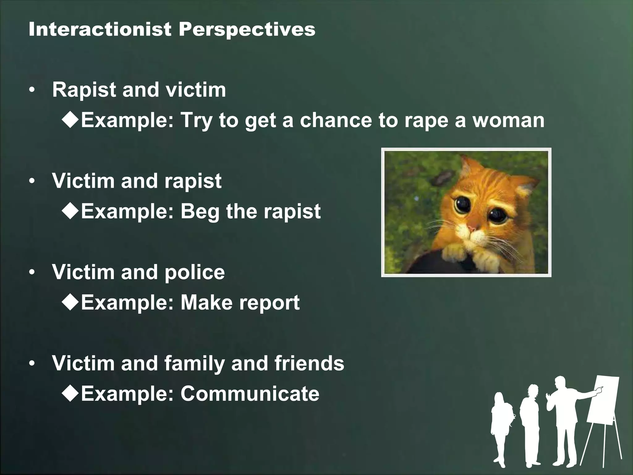 Interactionist Perspectives


• Rapist and victim
   Example: Try to get a chance to rape a woman

• Victim and rapist
   Example: Beg the rapist

• Victim and police
   Example: Make report

• Victim and family and friends
   Example: Communicate
 