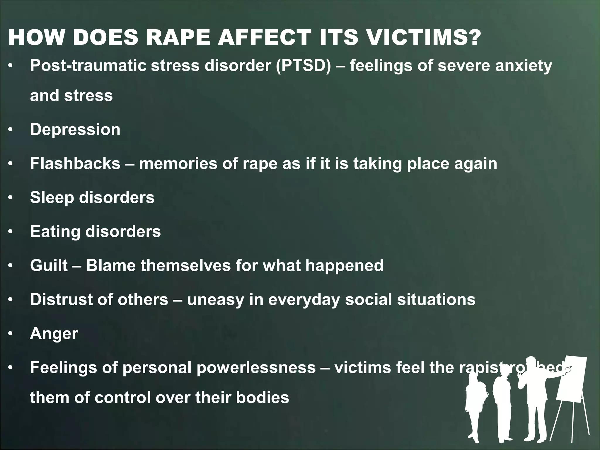HOW DOES RAPE AFFECT ITS VICTIMS?
• Post-traumatic stress disorder (PTSD) – feelings of severe anxiety
  and stress

• Depression

• Flashbacks – memories of rape as if it is taking place again

• Sleep disorders

• Eating disorders

• Guilt – Blame themselves for what happened

• Distrust of others – uneasy in everyday social situations

• Anger

• Feelings of personal powerlessness – victims feel the rapist robbed
  them of control over their bodies
 