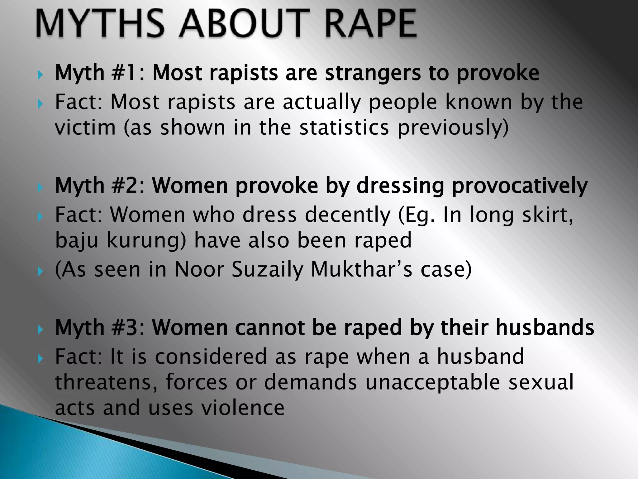    Myth #1: Most rapists are strangers to provoke
   Fact: Most rapists are actually people known by the
    victim (as shown in the statistics previously)

   Myth #2: Women provoke by dressing provocatively
   Fact: Women who dress decently (Eg. In long skirt,
    baju kurung) have also been raped
   (As seen in Noor Suzaily Mukthar’s case)

   Myth #3: Women cannot be raped by their husbands
   Fact: It is considered as rape when a husband
    threatens, forces or demands unacceptable sexual
    acts and uses violence
 