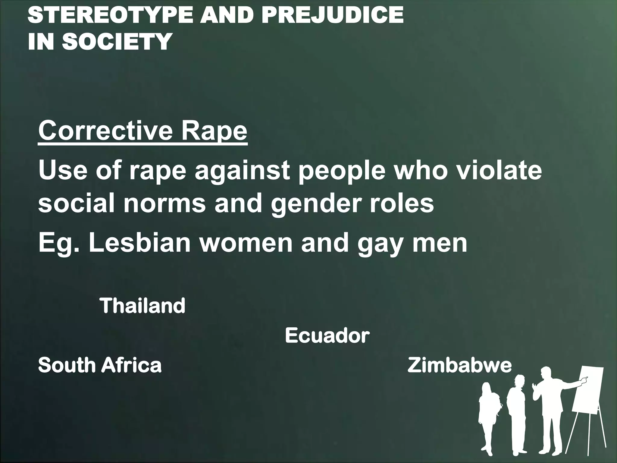 STEREOTYPE AND PREJUDICE
IN SOCIETY



Corrective Rape
Use of rape against people who violate
social norms and gender roles
Eg. Lesbian women and gay men

     Thailand
                  Ecuador
South Africa                Zimbabwe
 