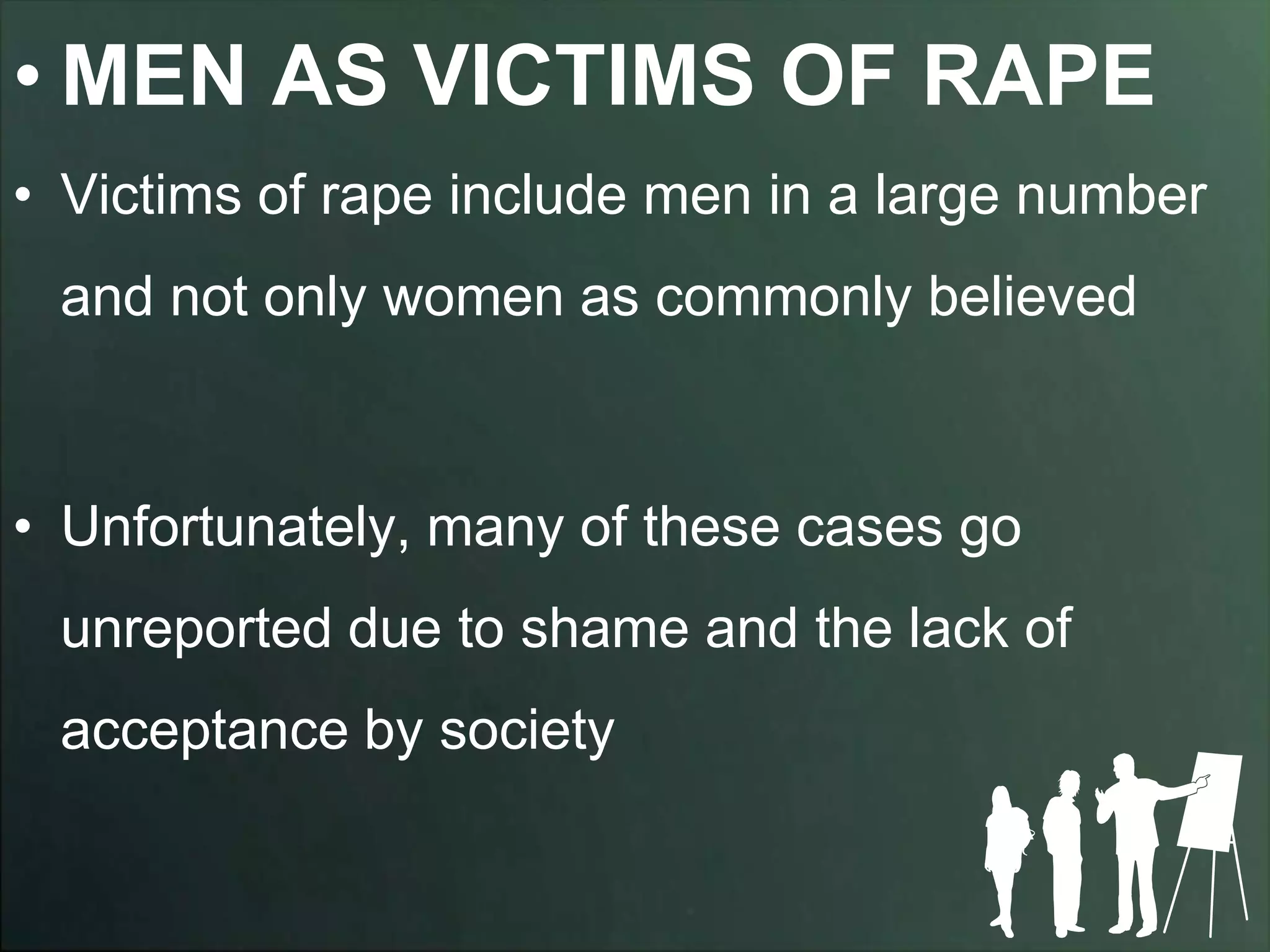 • MEN AS VICTIMS OF RAPE
• Victims of rape include men in a large number
 and not only women as commonly believed



• Unfortunately, many of these cases go
 unreported due to shame and the lack of
 acceptance by society
 