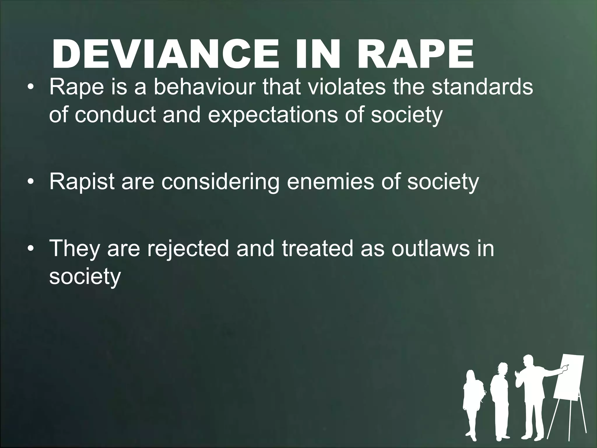 DEVIANCE IN RAPE
• Rape is a behaviour that violates the standards
  of conduct and expectations of society

• Rapist are considering enemies of society

• They are rejected and treated as outlaws in
  society
 