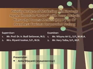 Supervisor:
1. Mr. Prof. Dr. Ir. Budi Setiawan, M.S.
2. Mrs. Riyanti Isaskar, S.P., M.Si.
Priority Analyze of Marketing Mix Strategy
Apple Chocolate "Matur" with Fuzzy Analytic
Hierarchy Process Method (FAHP) on CV
Orenthesa Yurisma Corporation Malang
Examiner:
1. Mr. Wisynu Ari G., S.P., M.M.A.
2. Mr. Hery Toiba, S.P., M.P.
Presentator:
♥ Anita Wijayanti (105040100111041)
 