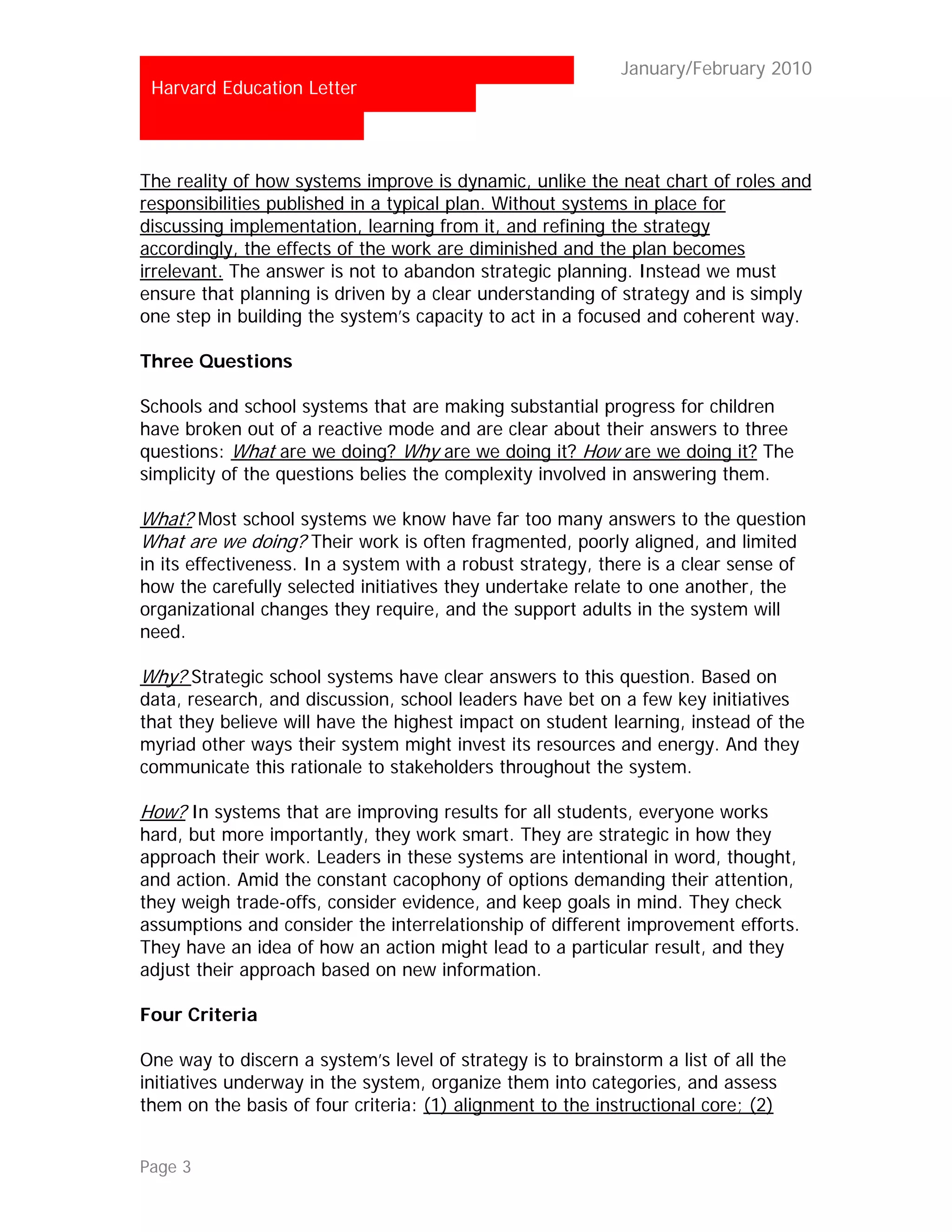 …                                                           January/February 2010
 Harvard Education Letter



The reality of how systems improve is dynamic, unlike the neat chart of roles and
responsibilities published in a typical plan. Without systems in place for
discussing implementation, learning from it, and refining the strategy
accordingly, the effects of the work are diminished and the plan becomes
irrelevant. The answer is not to abandon strategic planning. Instead we must
ensure that planning is driven by a clear understanding of strategy and is simply
one step in building the system’s capacity to act in a focused and coherent way.

Three Questions

Schools and school systems that are making substantial progress for children
have broken out of a reactive mode and are clear about their answers to three
questions: What are we doing? Why are we doing it? How are we doing it? The
simplicity of the questions belies the complexity involved in answering them.

What? Most school systems we know have far too many answers to the question
What are we doing? Their work is often fragmented, poorly aligned, and limited
in its effectiveness. In a system with a robust strategy, there is a clear sense of
how the carefully selected initiatives they undertake relate to one another, the
organizational changes they require, and the support adults in the system will
need.

Why? Strategic school systems have clear answers to this question. Based on
data, research, and discussion, school leaders have bet on a few key initiatives
that they believe will have the highest impact on student learning, instead of the
myriad other ways their system might invest its resources and energy. And they
communicate this rationale to stakeholders throughout the system.

How? In systems that are improving results for all students, everyone works
hard, but more importantly, they work smart. They are strategic in how they
approach their work. Leaders in these systems are intentional in word, thought,
and action. Amid the constant cacophony of options demanding their attention,
they weigh trade-offs, consider evidence, and keep goals in mind. They check
assumptions and consider the interrelationship of different improvement efforts.
They have an idea of how an action might lead to a particular result, and they
adjust their approach based on new information.

Four Criteria

One way to discern a system’s level of strategy is to brainstorm a list of all the
initiatives underway in the system, organize them into categories, and assess
them on the basis of four criteria: (1) alignment to the instructional core; (2)


Page 3
 