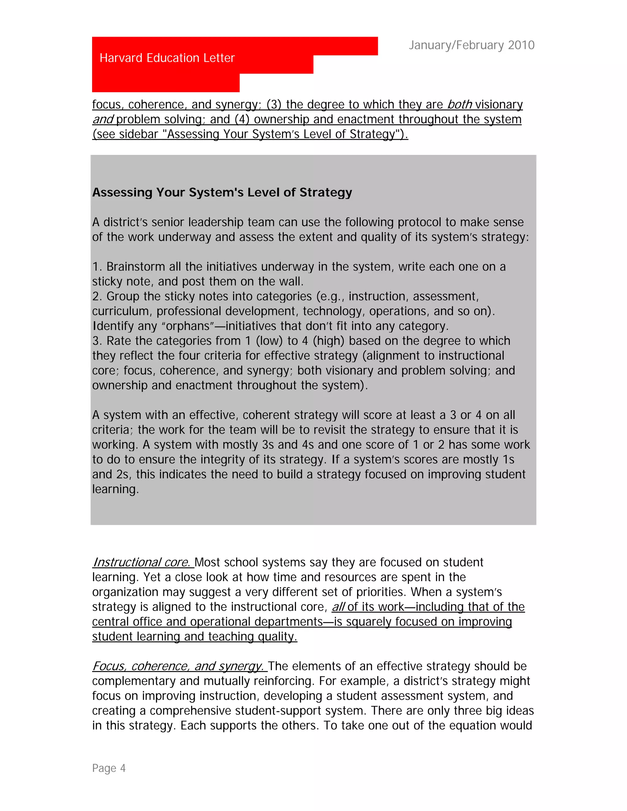 …                                                           January/February 2010
 Harvard Education Letter


focus, coherence, and synergy; (3) the degree to which they are both visionary
and problem solving; and (4) ownership and enactment throughout the system
(see sidebar "Assessing Your System’s Level of Strategy").



Assessing Your System's Level of Strategy

A district’s senior leadership team can use the following protocol to make sense
of the work underway and assess the extent and quality of its system’s strategy:

1. Brainstorm all the initiatives underway in the system, write each one on a
sticky note, and post them on the wall.
2. Group the sticky notes into categories (e.g., instruction, assessment,
curriculum, professional development, technology, operations, and so on).
Identify any “orphans”—initiatives that don’t fit into any category.
3. Rate the categories from 1 (low) to 4 (high) based on the degree to which
they reflect the four criteria for effective strategy (alignment to instructional
core; focus, coherence, and synergy; both visionary and problem solving; and
ownership and enactment throughout the system).

A system with an effective, coherent strategy will score at least a 3 or 4 on all
criteria; the work for the team will be to revisit the strategy to ensure that it is
working. A system with mostly 3s and 4s and one score of 1 or 2 has some work
to do to ensure the integrity of its strategy. If a system’s scores are mostly 1s
and 2s, this indicates the need to build a strategy focused on improving student
learning.




Instructional core. Most school systems say they are focused on student
learning. Yet a close look at how time and resources are spent in the
organization may suggest a very different set of priorities. When a system’s
strategy is aligned to the instructional core, all of its work—including that of the
central office and operational departments—is squarely focused on improving
student learning and teaching quality.

Focus, coherence, and synergy. The elements of an effective strategy should be
complementary and mutually reinforcing. For example, a district’s strategy might
focus on improving instruction, developing a student assessment system, and
creating a comprehensive student-support system. There are only three big ideas
in this strategy. Each supports the others. To take one out of the equation would


Page 4
 