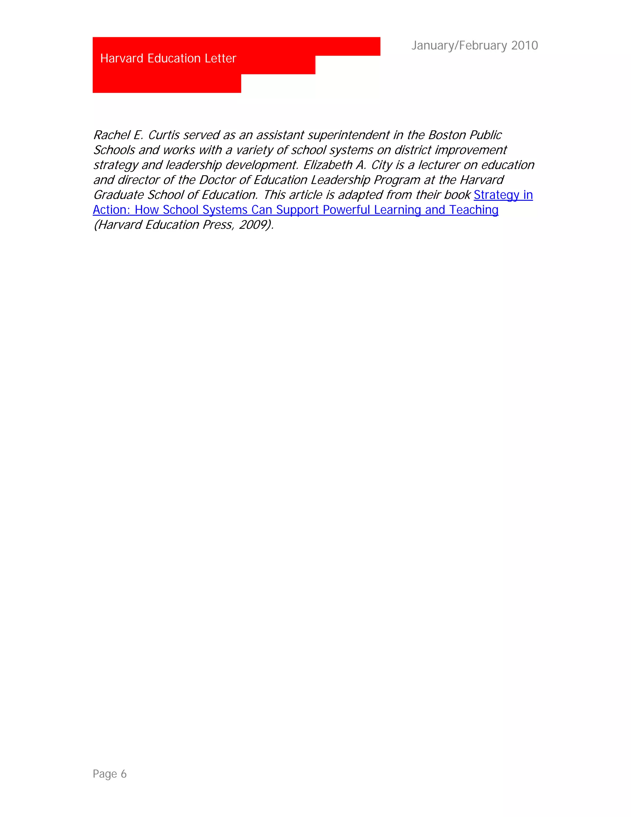 …                                                        January/February 2010
 Harvard Education Letter




Rachel E. Curtis served as an assistant superintendent in the Boston Public
Schools and works with a variety of school systems on district improvement
strategy and leadership development. Elizabeth A. City is a lecturer on education
and director of the Doctor of Education Leadership Program at the Harvard
Graduate School of Education. This article is adapted from their book Strategy in
Action: How School Systems Can Support Powerful Learning and Teaching
(Harvard Education Press, 2009).




Page 6
 