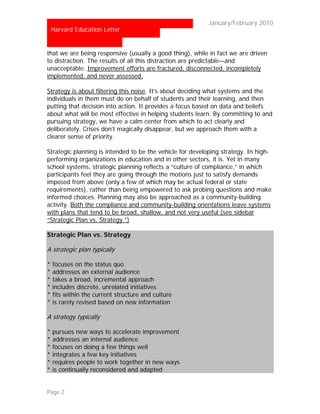 …                                                      January/February 2010
    Harvard Education Letter


that we are being responsive (usually a good thing), while in fact we are driven
to distraction. The results of all this distraction are predictable—and
unacceptable. Improvement efforts are fractured, disconnected, incompletely
implemented, and never assessed.

Strategy is about filtering this noise. It’s about deciding what systems and the
individuals in them must do on behalf of students and their learning, and then
putting that decision into action. It provides a focus based on data and beliefs
about what will be most effective in helping students learn. By committing to and
pursuing strategy, we have a calm center from which to act clearly and
deliberately. Crises don’t magically disappear, but we approach them with a
clearer sense of priority.

Strategic planning is intended to be the vehicle for developing strategy. In high-
performing organizations in education and in other sectors, it is. Yet in many
school systems, strategic planning reflects a “culture of compliance,” in which
participants feel they are going through the motions just to satisfy demands
imposed from above (only a few of which may be actual federal or state
requirements), rather than being empowered to ask probing questions and make
informed choices. Planning may also be approached as a community-building
activity. Both the compliance and community-building orientations leave systems
with plans that tend to be broad, shallow, and not very useful (see sidebar
“Strategic Plan vs. Strategy.”)

Strategic Plan vs. Strategy

A strategic plan typically

*   focuses on the status quo
*   addresses an external audience
*   takes a broad, incremental approach
*   includes discrete, unrelated initiatives
*   fits within the current structure and culture
*   is rarely revised based on new information

A strategy typically

*   pursues new ways to accelerate improvement
*   addresses an internal audience
*   focuses on doing a few things well
*   integrates a few key initiatives
*   requires people to work together in new ways
*   is continually reconsidered and adapted


Page 2
 