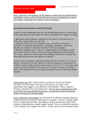 …                                                           January/February 2010
 Harvard Education Letter


focus, coherence, and synergy; (3) the degree to which they are both visionary
and problem solving; and (4) ownership and enactment throughout the system
(see sidebar "Assessing Your System’s Level of Strategy").



Assessing Your System's Level of Strategy

A district’s senior leadership team can use the following protocol to make sense
of the work underway and assess the extent and quality of its system’s strategy:

1. Brainstorm all the initiatives underway in the system, write each one on a
sticky note, and post them on the wall.
2. Group the sticky notes into categories (e.g., instruction, assessment,
curriculum, professional development, technology, operations, and so on).
Identify any “orphans”—initiatives that don’t fit into any category.
3. Rate the categories from 1 (low) to 4 (high) based on the degree to which
they reflect the four criteria for effective strategy (alignment to instructional
core; focus, coherence, and synergy; both visionary and problem solving; and
ownership and enactment throughout the system).

A system with an effective, coherent strategy will score at least a 3 or 4 on all
criteria; the work for the team will be to revisit the strategy to ensure that it is
working. A system with mostly 3s and 4s and one score of 1 or 2 has some work
to do to ensure the integrity of its strategy. If a system’s scores are mostly 1s
and 2s, this indicates the need to build a strategy focused on improving student
learning.




Instructional core. Most school systems say they are focused on student
learning. Yet a close look at how time and resources are spent in the
organization may suggest a very different set of priorities. When a system’s
strategy is aligned to the instructional core, all of its work—including that of the
central office and operational departments—is squarely focused on improving
student learning and teaching quality.

Focus, coherence, and synergy. The elements of an effective strategy should be
complementary and mutually reinforcing. For example, a district’s strategy might
focus on improving instruction, developing a student assessment system, and
creating a comprehensive student-support system. There are only three big ideas
in this strategy. Each supports the others. To take one out of the equation would


Page 4
 