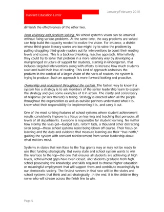 …                                                          January/February 2010
 Harvard Education Letter


diminish the effectiveness of the other two.

Both visionary and problem solving. No school system’s vision can be attained
without fixing serious problems. At the same time, the way problems are solved
can help build the capacity needed to realize the vision. For instance, a district
whose third-grade literacy scores are low might try to solve the problem by
pulling struggling third-grade readers out for interventions to boost their reading
levels and scores. This is a backward-looking, reactive approach. Alternatively,
they could try to solve that problem in a more visionary way by developing a
multipronged structure of support for students, starting in kindergarten, that
includes targeted interventions along with efforts to increase how much students
read and build their love of reading. This kind of approach addresses the
problem in the context of a larger vision of the sorts of readers the system is
trying to produce. Such an approach is more forward-looking and proactive.

Ownership and enactment throughout the system. The fastest way to know if a
system has a strategy is to ask members of the senior leadership team to explain
the strategy and give some examples of it in action. The clarity and consistency
of response (or lack thereof) is telling. Strategy is enacted when all the people
throughout the organization as well as outside partners understand what it is,
know what their responsibility for implementing it is, and carry it out.

One of the most striking features of school systems where student achievement
results consistently improve is a focus on learning and teaching that pervades all
levels of all departments. Everyone is responsible for student learning. No matter
how stormy the seas get—budget cuts, reform fads, a thousand other distracting
siren songs—these school systems resist being blown off course. Their focus on
learning and the data and evidence that measure learning are their “true north,”
guiding the system with constant reinforcement from senior leadership about
what matters most.

Systems in states that win Race to the Top grants may or may not be ready to
use that funding strategically. But every state and school system wants to win
the real race to the top—the one that ensures all students are achieving at high
levels, achievement gaps have been closed, and students graduate from high
school possessing the knowledge and skills required to choose higher education
or meaningful employment that will support them and contribute meaningfully to
our democratic society. The fastest runners in that race will be the states and
school systems that think and act strategically. In the end, it is the children they
serve who will stream across the finish line to win.




Page 5
 