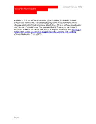 …                                                        January/February 2010
 Harvard Education Letter




Rachel E. Curtis served as an assistant superintendent in the Boston Public
Schools and works with a variety of school systems on district improvement
strategy and leadership development. Elizabeth A. City is a lecturer on education
and director of the Doctor of Education Leadership Program at the Harvard
Graduate School of Education. This article is adapted from their book Strategy in
Action: How School Systems Can Support Powerful Learning and Teaching
(Harvard Education Press, 2009).




Page 6
 