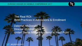 #KUROGO2017
KUROGO HIGHER ED MOBILE CONFERENCE 2017
Colonel Deborah J. McDonald
Director of Admissions
United States Military Academy at West Point
David Rose
VP of Enrollment & Marketing
Indiana Wesleyan University’s National and Global Campus
Matt Willmore
mobileND Program Manager, University of Notre Dame
The Real ROI:
Best Practices in Admissions & Enrollment
 