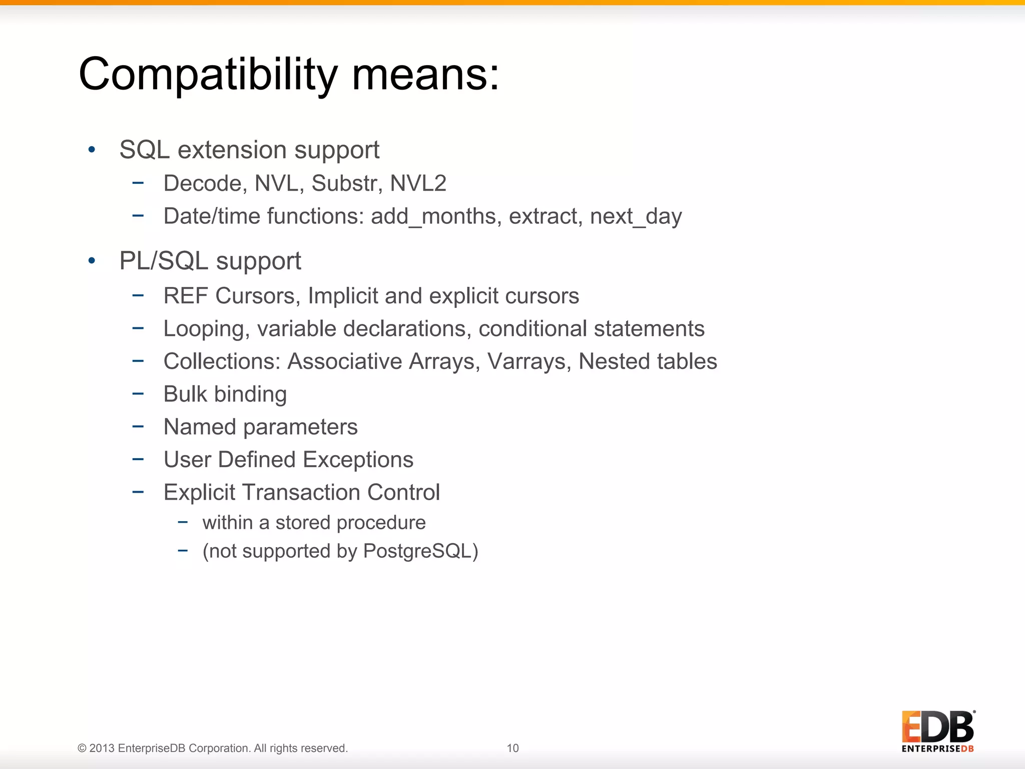 Compatibility means:
•  SQL extension support
−  Decode, NVL, Substr, NVL2
−  Date/time functions: add_months, extract, next_day

•  PL/SQL support
− 
− 
− 
− 
− 
− 
− 

REF Cursors, Implicit and explicit cursors
Looping, variable declarations, conditional statements
Collections: Associative Arrays, Varrays, Nested tables
Bulk binding
Named parameters
User Defined Exceptions
Explicit Transaction Control
−  within a stored procedure
−  (not supported by PostgreSQL)

© 2013 EnterpriseDB Corporation. All rights reserved.

10

 