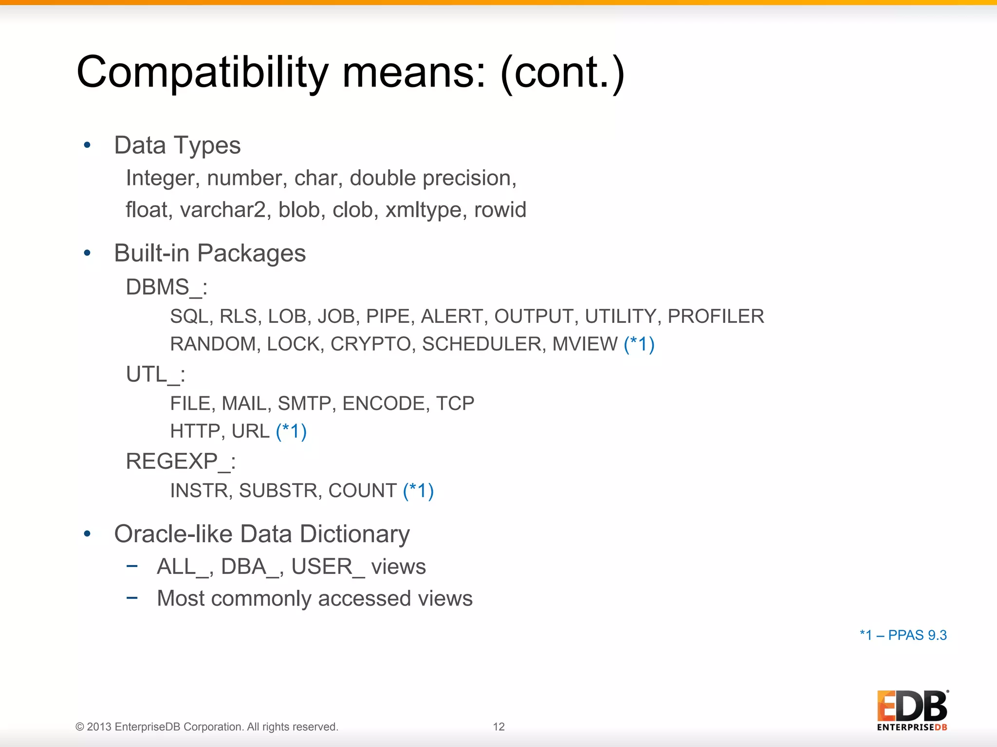 Compatibility means: (cont.)
•  Data Types
Integer, number, char, double precision,
float, varchar2, blob, clob, xmltype, rowid

•  Built-in Packages
DBMS_:
SQL, RLS, LOB, JOB, PIPE, ALERT, OUTPUT, UTILITY, PROFILER
RANDOM, LOCK, CRYPTO, SCHEDULER, MVIEW (*1)

UTL_:
FILE, MAIL, SMTP, ENCODE, TCP
HTTP, URL (*1)

REGEXP_:
INSTR, SUBSTR, COUNT (*1)

•  Oracle-like Data Dictionary
−  ALL_, DBA_, USER_ views
−  Most commonly accessed views
*1 – PPAS 9.3

© 2013 EnterpriseDB Corporation. All rights reserved.

12

 