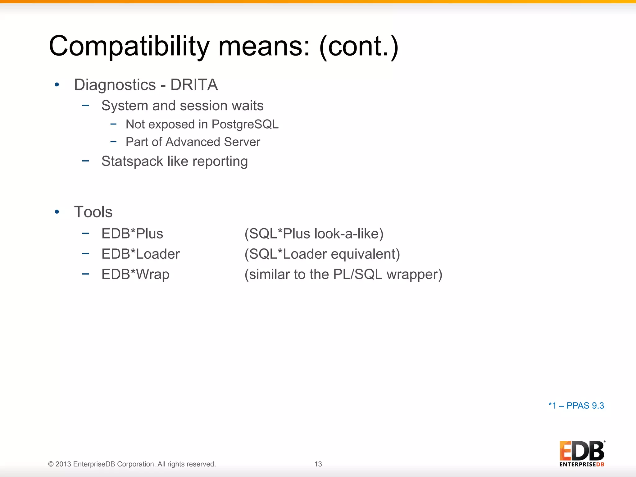 Compatibility means: (cont.)
•  Diagnostics - DRITA
−  System and session waits
−  Not exposed in PostgreSQL
−  Part of Advanced Server

−  Statspack like reporting

•  Tools
−  EDB*Plus
−  EDB*Loader
−  EDB*Wrap

(SQL*Plus look-a-like)
(SQL*Loader equivalent)
(similar to the PL/SQL wrapper)

*1 – PPAS 9.3

© 2013 EnterpriseDB Corporation. All rights reserved.

13

 