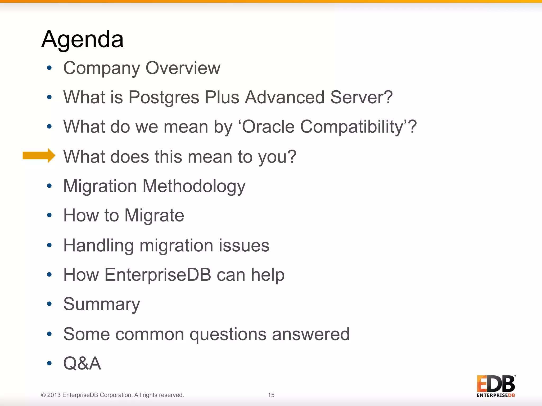 Agenda
•  Company Overview
•  What is Postgres Plus Advanced Server?
•  What do we mean by ‘Oracle Compatibility’?
•  What does this mean to you?
•  Migration Methodology
•  How to Migrate
•  Handling migration issues
•  How EnterpriseDB can help
•  Summary
•  Some common questions answered
•  Q&A
© 2013 EnterpriseDB Corporation. All rights reserved.

15

 