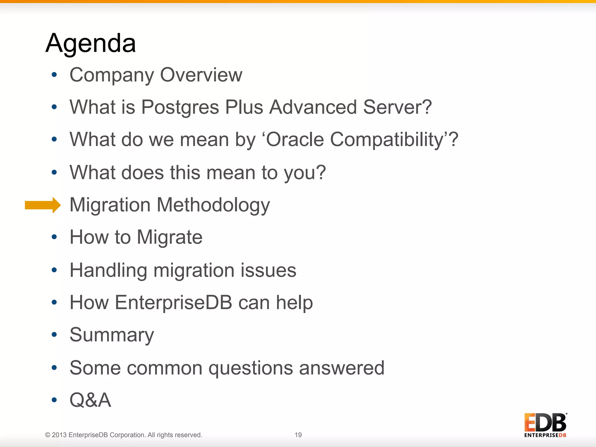 Agenda
•  Company Overview
•  What is Postgres Plus Advanced Server?
•  What do we mean by ‘Oracle Compatibility’?
•  What does this mean to you?
•  Migration Methodology
•  How to Migrate
•  Handling migration issues
•  How EnterpriseDB can help
•  Summary
•  Some common questions answered
•  Q&A
© 2013 EnterpriseDB Corporation. All rights reserved.

19

 