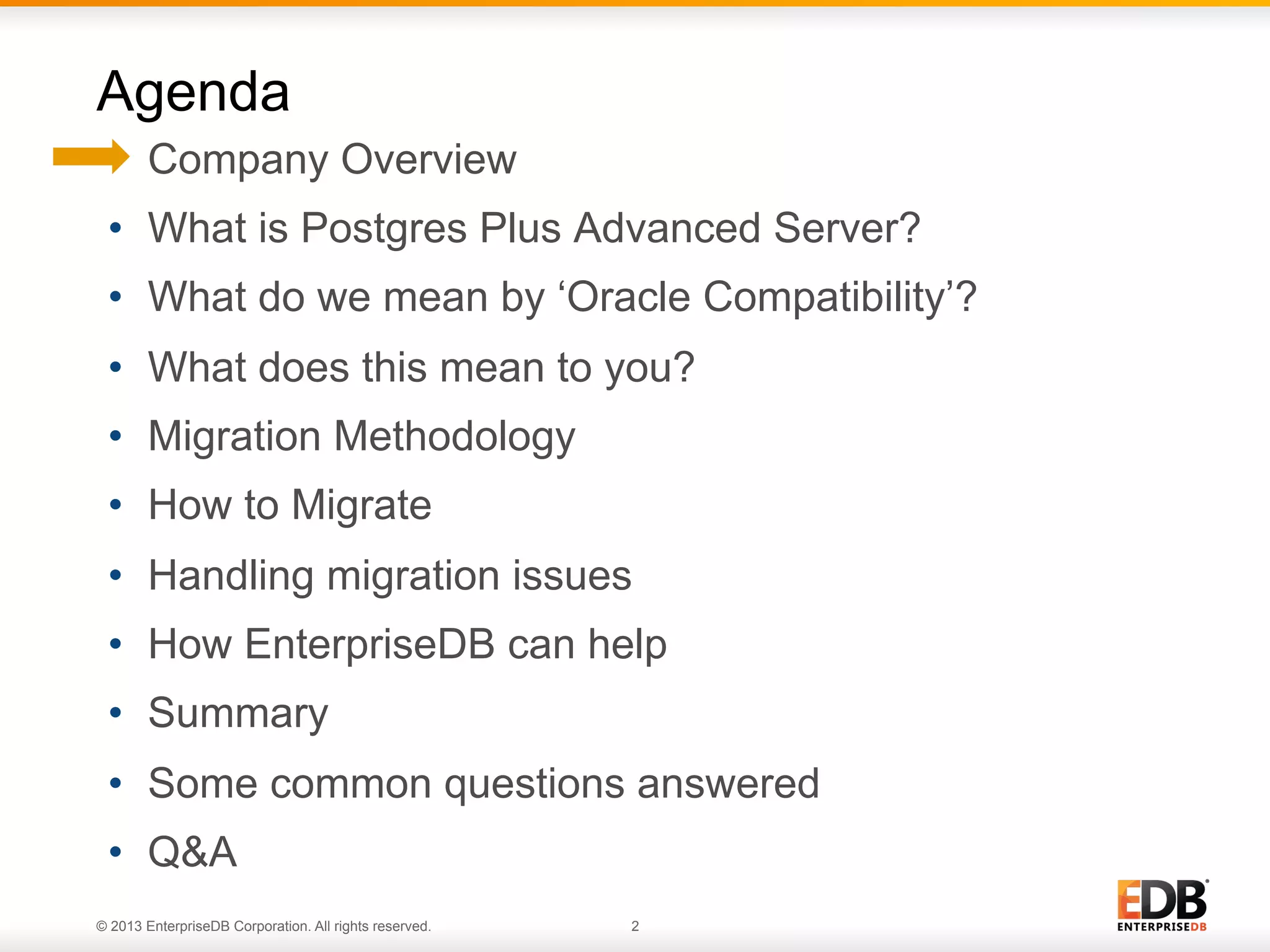 Agenda
•  Company Overview
•  What is Postgres Plus Advanced Server?
•  What do we mean by ‘Oracle Compatibility’?
•  What does this mean to you?
•  Migration Methodology
•  How to Migrate
•  Handling migration issues
•  How EnterpriseDB can help
•  Summary
•  Some common questions answered
•  Q&A
© 2013 EnterpriseDB Corporation. All rights reserved.

2

 