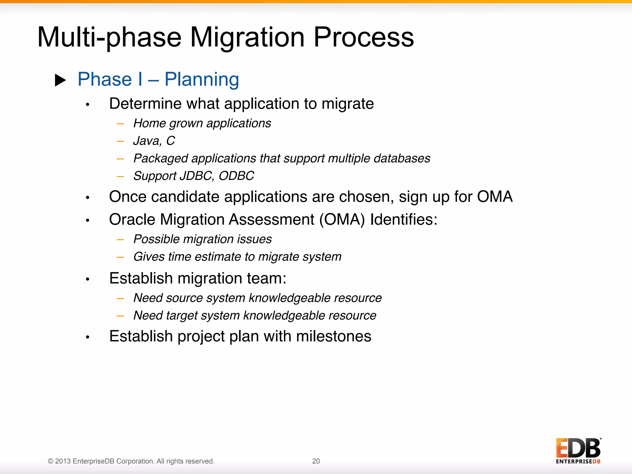 Multi-phase Migration Process
u 

Phase I – Planning
• 

Determine what application to migrate"
– 
– 
– 
– 

• 
• 

Home grown applications!
Java, C!
Packaged applications that support multiple databases!
Support JDBC, ODBC"

Once candidate applications are chosen, sign up for OMA"
Oracle Migration Assessment (OMA) Identiﬁes:"
–  Possible migration issues!
–  Gives time estimate to migrate system"

• 

Establish migration team:"
–  Need source system knowledgeable resource!
–  Need target system knowledgeable resource"

• 

Establish project plan with milestones

© 2013 EnterpriseDB Corporation. All rights reserved.

20

 