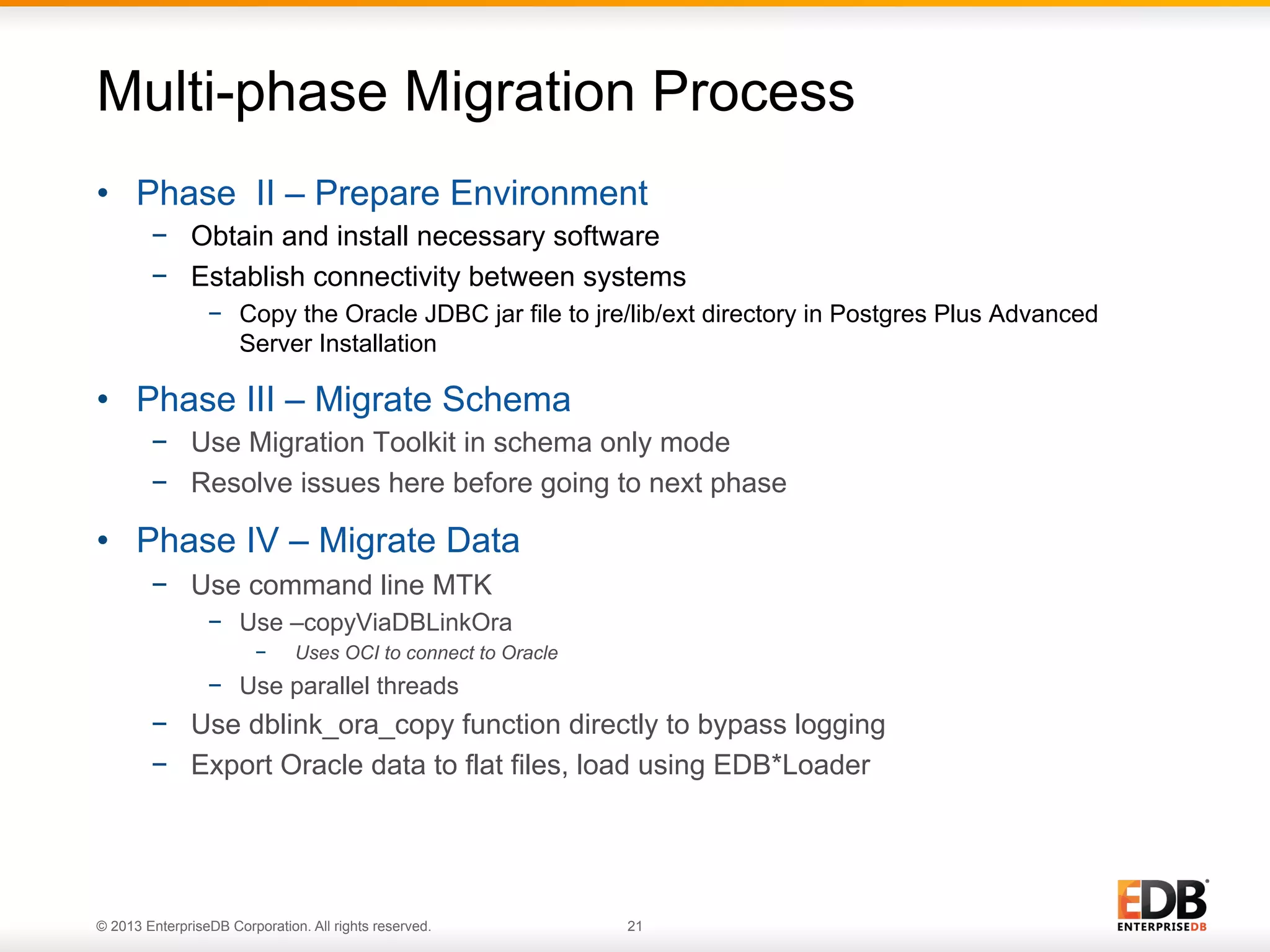 Multi-phase Migration Process
•  Phase II – Prepare Environment
−  Obtain and install necessary software
−  Establish connectivity between systems
−  Copy the Oracle JDBC jar file to jre/lib/ext directory in Postgres Plus Advanced
Server Installation

•  Phase III – Migrate Schema
−  Use Migration Toolkit in schema only mode
−  Resolve issues here before going to next phase

•  Phase IV – Migrate Data
−  Use command line MTK
−  Use –copyViaDBLinkOra
− 

Uses OCI to connect to Oracle

−  Use parallel threads

−  Use dblink_ora_copy function directly to bypass logging
−  Export Oracle data to flat files, load using EDB*Loader

© 2013 EnterpriseDB Corporation. All rights reserved.

21

 