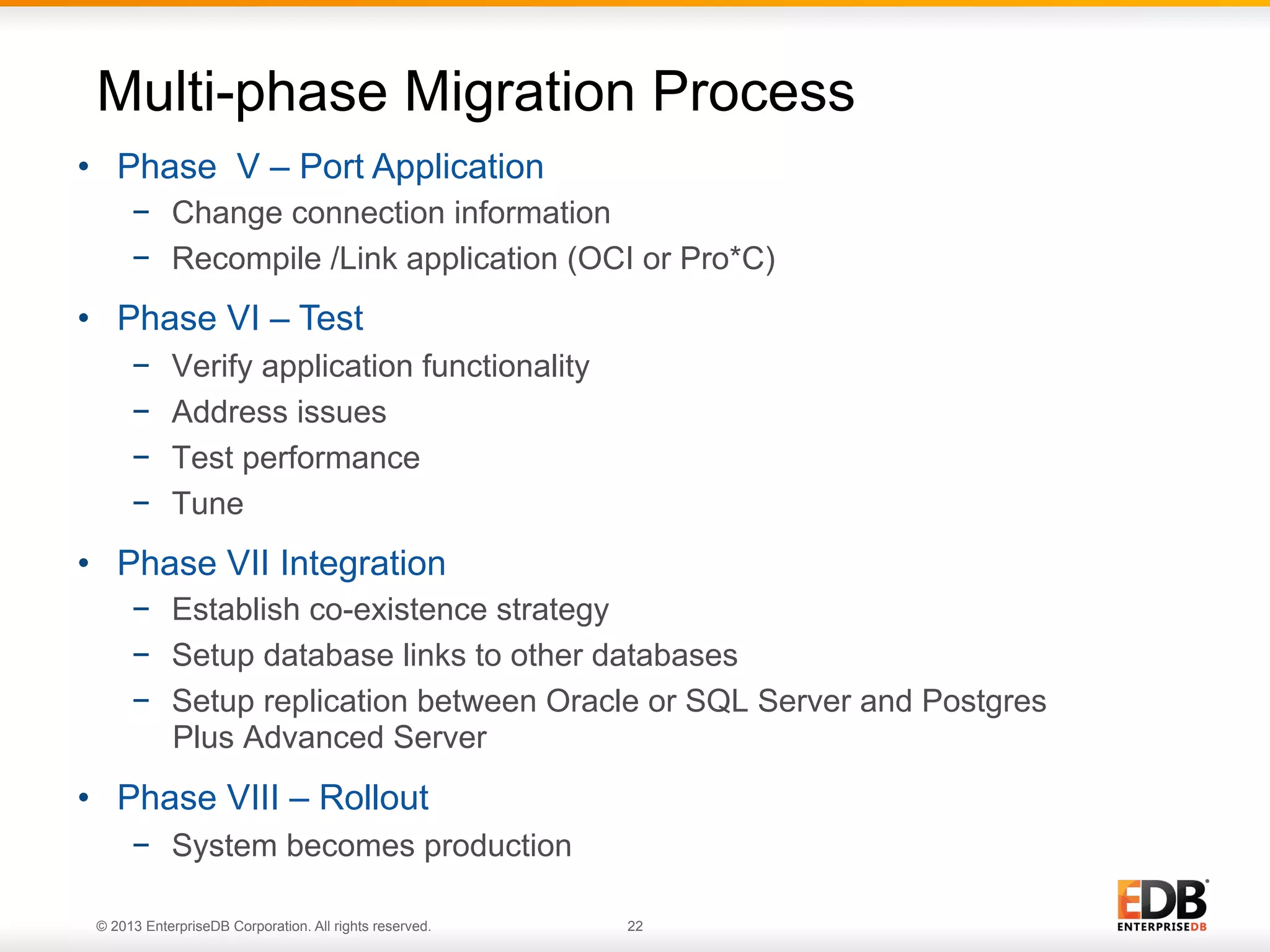 Multi-phase Migration Process
•  Phase V – Port Application
−  Change connection information
−  Recompile /Link application (OCI or Pro*C)

•  Phase VI – Test
− 
− 
− 
− 

Verify application functionality
Address issues
Test performance
Tune

•  Phase VII Integration
−  Establish co-existence strategy
−  Setup database links to other databases
−  Setup replication between Oracle or SQL Server and Postgres
Plus Advanced Server

•  Phase VIII – Rollout
−  System becomes production
22
© 2013 EnterpriseDB Corporation. All rights reserved.

22

 
