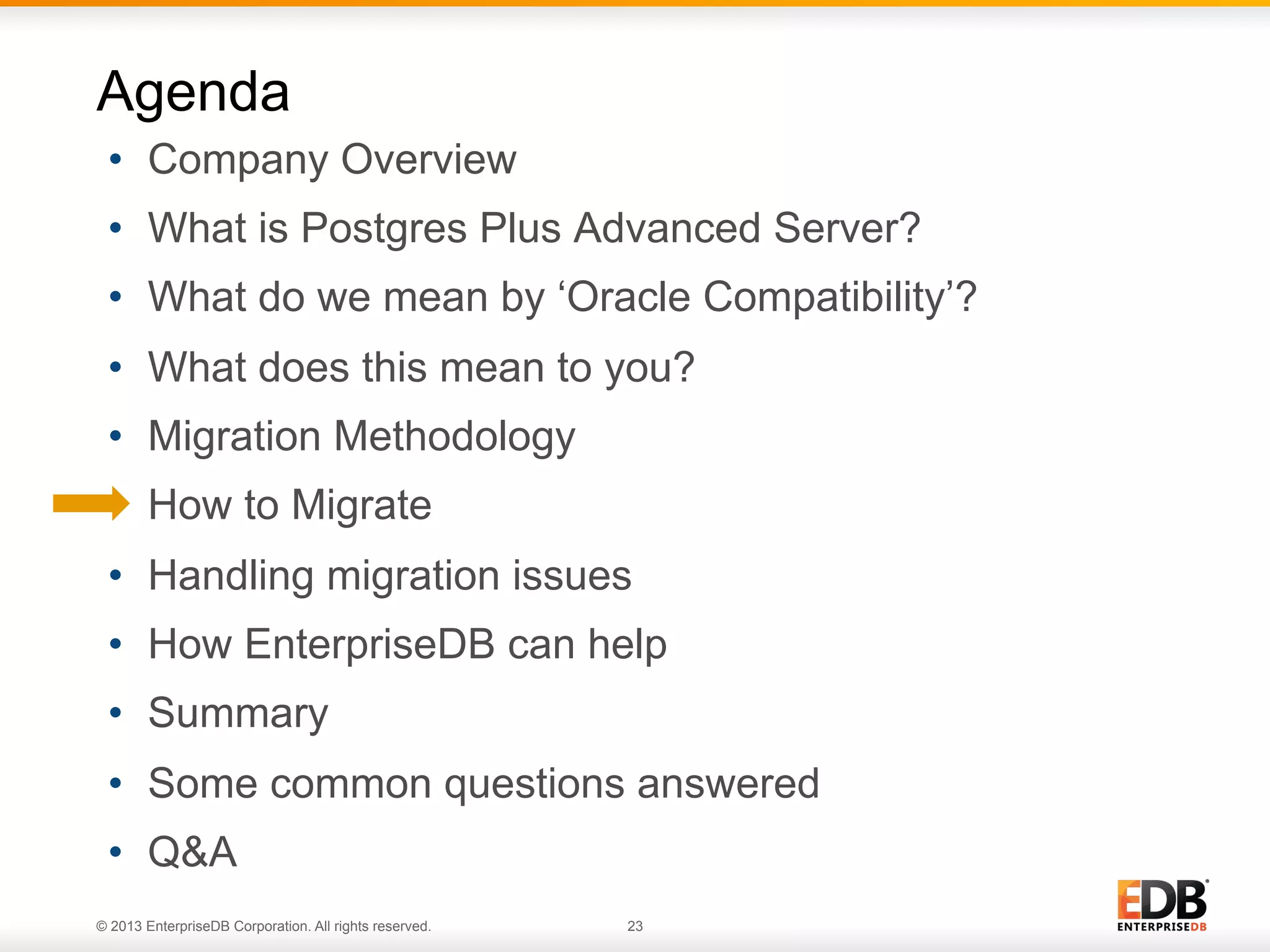 Agenda
•  Company Overview
•  What is Postgres Plus Advanced Server?
•  What do we mean by ‘Oracle Compatibility’?
•  What does this mean to you?
•  Migration Methodology
•  How to Migrate
•  Handling migration issues
•  How EnterpriseDB can help
•  Summary
•  Some common questions answered
•  Q&A
© 2013 EnterpriseDB Corporation. All rights reserved.

23

 